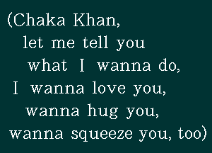 (Chaka Khan,
let me tell you
what I wanna do,

I wanna love you,
wanna hug you,
wanna squeeze you, too)