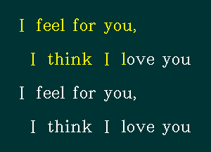 I feel for you,

I think I love you

I feel for you,

I think I love you