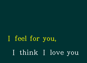 I feel for you,

I think I love you