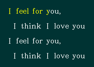 I feel for you,

I think I love you

I feel for you,

I think I love you