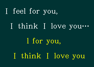 I feel for you,

I think I love youm

l for you,

I think I love you