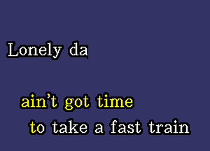 Lonely da

aidt got time

to take a fast train