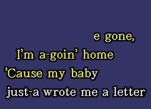 e gone,
Fm a-goid home

,Cause my baby

just-a wrote me a letter