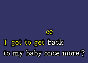 ee
1 got to get back

to my baby once more?