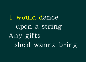 I would dance
upon a string

Any gifts
she,d wanna bring