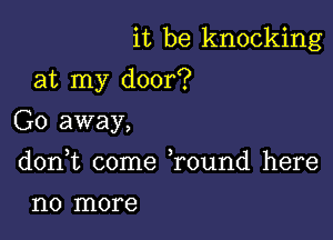 it be knocking

at my door?

Go away,
don,t come Tound here

1'10 more