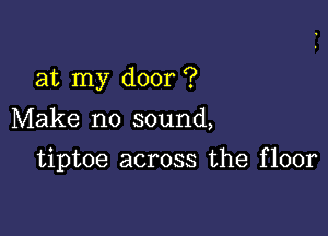 at my door ?
Make no sound,

tiptoe across the floor