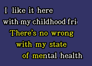 I like it here
With my childhood f rin
Therds no wrong

With my state
of mental health