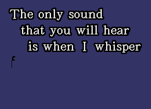 The only sound
that you will hear
is When I Whisper