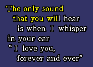 The only sound
that you Will hear
is when I Whisper

in your ear

K
I love you,
forever and eve?