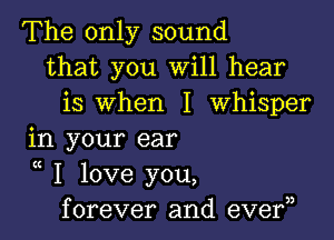 The only sound
that you Will hear
is when I Whisper

in your ear

K
I love you,
forever and eve?