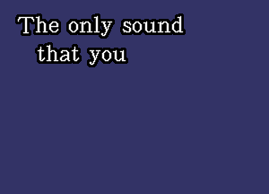 The only sound
that you