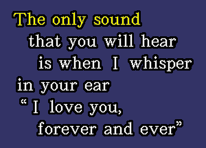 The only sound
that you Will hear
is when I Whisper

in your ear

K
I love you,
forever and eve?