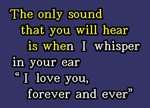 The only sound
that you Will hear
is when I Whisper

in your ear

K
I love you,
forever and eve?