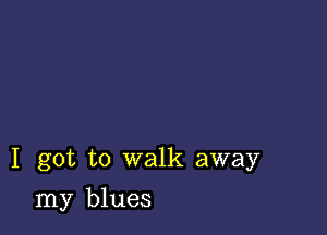 I got to walk away

my blues