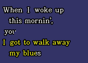 When I woke up

this morninZ

yor

I got to walk away
my blues