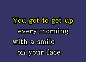 You got to get up
every morning
With a smile

on your f ace