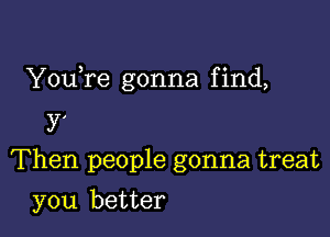 YouTe gonna f ind,

y'
Then people gonna treat
you better