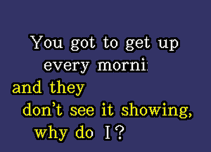 You got to get up
every morni'

and they
d0n t see it showing,

why do I?