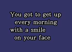 You got to get up
every morning

with a smile
on your face