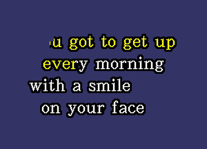 -u got to get up
every morning

with a smile
on your face