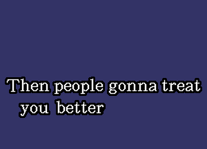 Then people gonna treat
you better