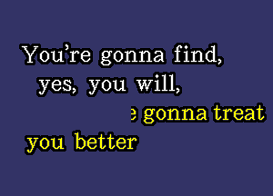 YouTe gonna find,
yes, you will,

a gonna treat
you better