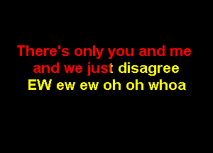 There's only you and me
and we just disagree

EW ew ew oh oh whoa