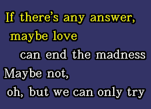 If therds any answer,
maybe love

can end the madness
Maybe not,

Oh, but we can only try