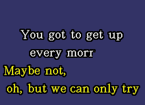 You got to get up
every morr

Maybe not,

Oh, but we can only try