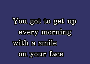 You got to get up
every morning
With a smile

on your f ace