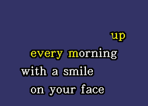 up

every morning

with a smile
on your face