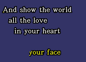 And show the world
all the love

in your heart

your f ace