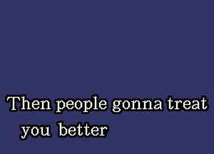 Then people gonna treat

you better