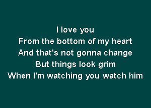 I love you
From the bottom of my heart
And that's not gonna change

But things look grim
When I'm watching you watch him