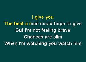 I give you
The best a man could hope to give
But I'm not feeling brave

Chances are slim
When I'm watching you watch him