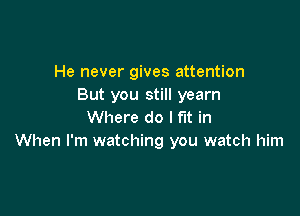 He never gives attention
But you still yearn

Where do I fit in
When I'm watching you watch him