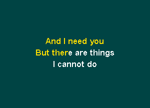 And I need you
But there are things

I cannot do