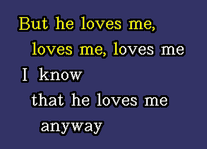 But he loves me,

loves me, loves me
I know
that he loves me
anyway