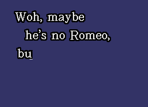 Woh, maybe
he s n0 Romeo,
bu