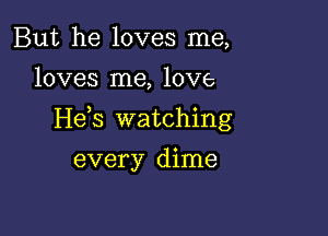 But he loves me,

loves me, love

He s watching

every dime