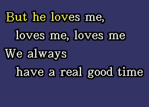 But he loves me,
loves me, loves me
We always

have a real good time