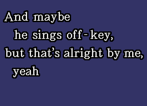 And maybe
he sings off - key,

but thafs alright by me,

yeah