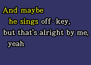 And maybe
he sings off - key,

but thafs alright by me,

yeah