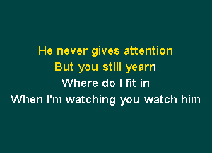 He never gives attention
But you still yearn

Where do I fit in
When I'm watching you watch him
