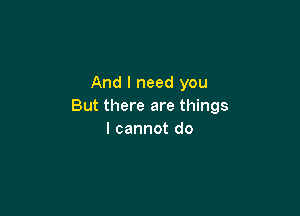 And I need you
But there are things

I cannot do