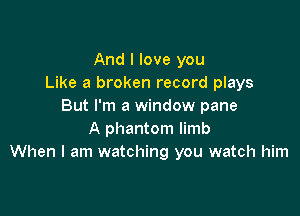 And I love you
Like a broken record plays
But I'm a window pane

A phantom limb
When I am watching you watch him