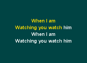 When I am
Watching you watch him

When I am
Watching you watch him