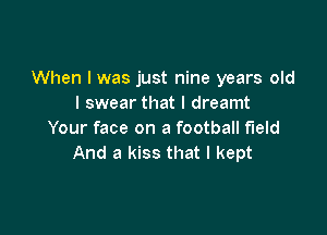 When I was just nine years old
I swear that I dreamt

Your face on a football field
And a kiss that I kept