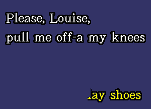 Please, Louise,

pull me off-a my knees